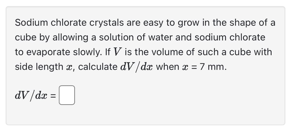 Sodium chlorate crystals are easy to grow in the shape of a
cube by allowing a solution of water and sodium chlorate
to evaporate slowly. If V is the volume of such a cube with
side length x, calculate dV/dx when x = 7 mm.
dV/dx =