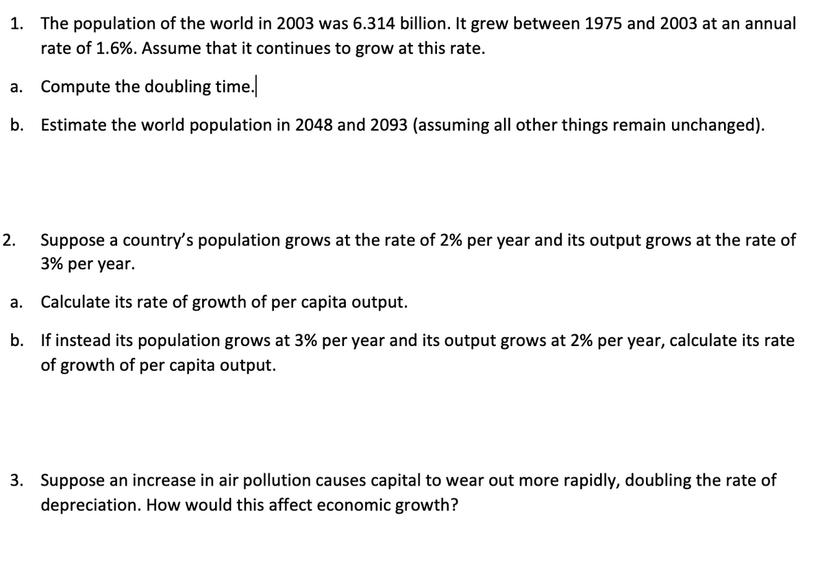 1. The population of the world in 2003 was 6.314 billion. It grew between 1975 and 2003 at an annual
rate of 1.6%. Assume that it continues to grow at this rate.
Compute the doubling time.
а.
b. Estimate the world population in 2048 and 2093 (assuming all other things remain unchanged).
2.
Suppose a country's population grows at the rate of 2% per year and its output grows at the rate of
3% per year.
а.
Calculate its rate of growth of per capita output.
b. If instead its population grows at 3% per year and its output grows at 2% per year, calculate its rate
of growth of per capita output.
3. Suppose an increase in air pollution causes capital to wear out more rapidly, doubling the rate of
depreciation. How would this affect economic growth?
