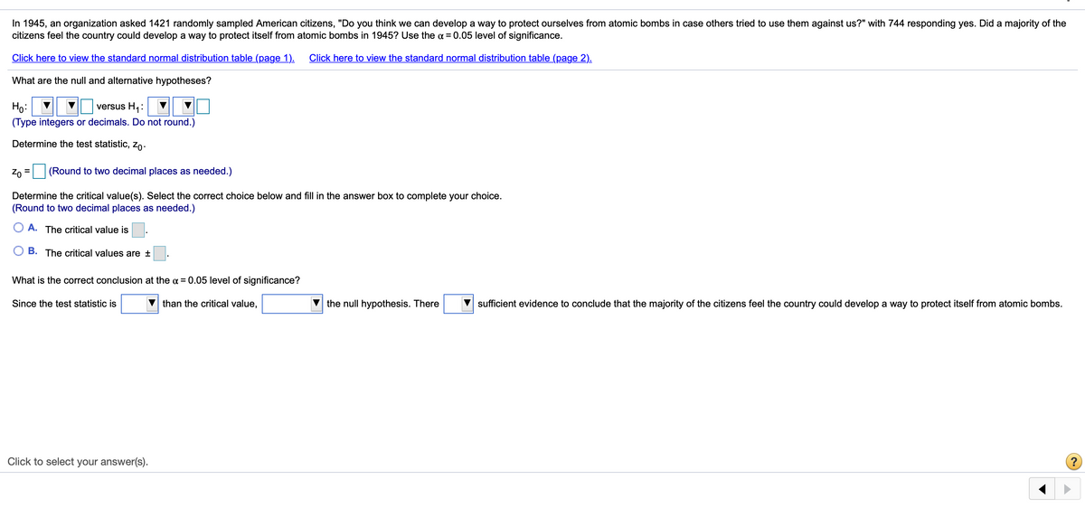 In 1945, an organization asked 1421 randomly sampled American citizens, "Do you think we can develop a way to protect ourselves from atomic bombs in case others tried to use them against us?" with 744 responding yes. Did a majority of the
citizens feel the country could develop a way to protect itself from atomic bombs in 1945? Use the a = 0.05 level of significance.
Click here to view the standard normal distribution table (page 1).
Click here to view the standard normal distribution table (page 2).
What are the null and alternative hypotheses?
Ho:
versus H1:
(Type integers or decimals. Do not round.)
Determine the test statistic, Zo.
Zo
(Round to two decimal places as needed.)
%3D
Determine the critical value(s). Select the correct choice below and fill in the answer box to complete your choice.
(Round to two decimal places as needed.)
A. The critical value is
B. The critical values are ±
What is the correct conclusion at the a = 0.05 level of significance?
Since the test statistic is
than the critical value,
the null hypothesis. There
sufficient evidence to conclude that the majority of the citizens feel the country could develop a way to protect itself from atomic bombs.
Click to select your answer(s).
(?
