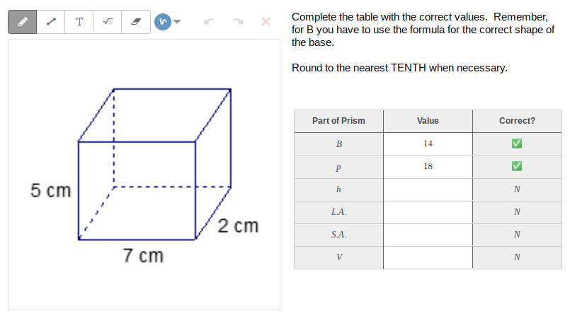 Complete the table with the correct values. Remember,
for B you have to use the formula for the correct shape of
the base.
T
Round to the nearest TENTH when necessary.
Part of Prism
Value
Correct?
В
14
18
5 cm
N
LA.
N
2 cm
S.A.
7 cm
V
