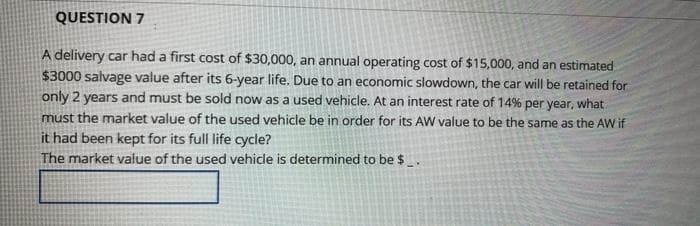 QUESTION 7
A delivery car had a first cost of $30,000, an annual operating cost of $15,000, and an estimated
$3000 salvage value after its 6-year life. Due to an economic slowdown, the car will be retained for
only 2 years and must be sold now as a used vehicle. At an interest rate of 14% per year, what
must the market value of the used vehicle be in order for its AW value to be the same as the AW if
it had been kept for its full life cycle?
The market value of the used vehicle is determined to be $.
