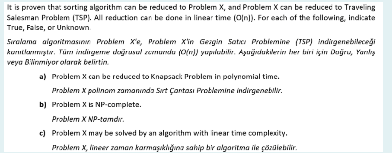 It is proven that sorting algorithm can be reduced to Problem X, and Problem X can be reduced to Traveling
Salesman Problem (TSP). All reduction can be done in linear time (O(n)). For each of the following, indicate
True, False, or Unknown.
Sıralama algoritmasının Problem X'e, Problem X'in Gezgin Satıcı Problemine (TSP) indirgenebileceği
kanıtlanmıştır. Tüm indirgeme doğrusal zamanda (0(n)) yapılabilir. Aşağıdakilerin her biri için Doğru, Yanlış
veya Bilinmiyor olarak belirtin.
a) Problem X can be reduced to Knapsack Problem in polynomial time.
Problem X polinom zamanında Sırt Çantası Problemine indirgenebilir.
b) Problem X is NP-complete.
Problem X NP-tamdır.
c) Problem X may be solved by an algorithm with linear time complexity.
Problem X, lineer zaman karmaşıklığına sahip bir algoritma ile çözülebilir.
