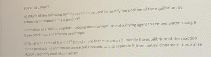 SOLVE ALL PARTS
A) Which of the following techniques could be used to modify the position of the equilibrium by
removing or sequestering a product?
-formation of a solid precipitate. -adding more solvent-use of a drying agent to remove water-using a
Dean-Stark trap and toluene azeotrope.
8) What is the role of NaHCO3? (select more than one answer) -modify the equilibrium of the reaction
to the products. -deprotonate unreacted cinnamic acid to separate it from methyl cinnamate-neutralize
H2SO4-saponify methyl cinnamate
