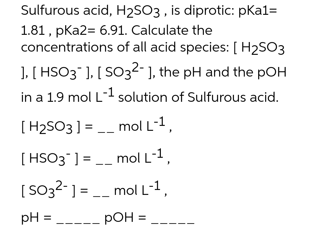Sulfurous acid, H2SO3, is diprotic: pka1=
1.81, pka2= 6.91. Calculate the
concentrations of all acid species: [ H2SO3
], [ HSO3¯ ], [ SO3²- ], the pH and the pOH
in a 1.9 mol L-1 solution of Sulfurous acid.
[H₂SO3 ] = __ mol L-1,
[HSO3¯ ] = __ mol L-1,
[ SO3²- ] = __
pH
=
mol L-1,
pOH =
