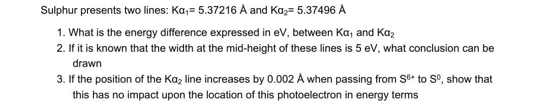 Sulphur presents two lines: Ka₁= 5.37216 Å and Ka₂= 5.37496 Å
1. What is the energy difference expressed in eV, between Ka₁ and Kα₂
2. If it is known that the width at the mid-height of these lines is 5 eV, what conclusion can be
drawn
3. If the position of the Ka₂ line increases by 0.002 Å when passing from S6+ to Sº, show that
this has no impact upon the location of this photoelectron in energy terms