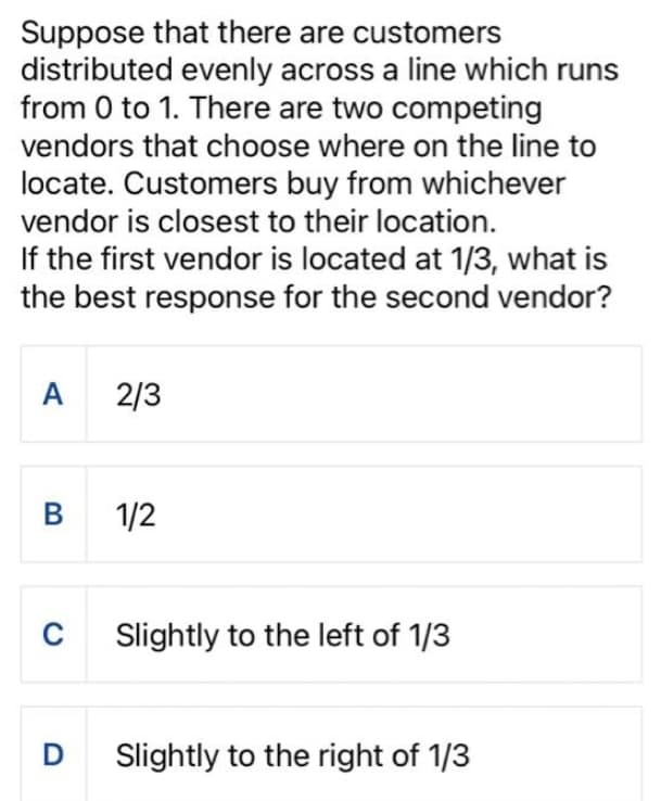 Suppose that there are customers
distributed evenly across a line which runs
from 0 to 1. There are two competing
vendors that choose where on the line to
locate. Customers buy from whichever
vendor is closest to their location.
If the first vendor is located at 1/3, what is
the best response for the second vendor?
A
B
C
2/3
1/2
Slightly to the left of 1/3
D Slightly to the right of 1/3
