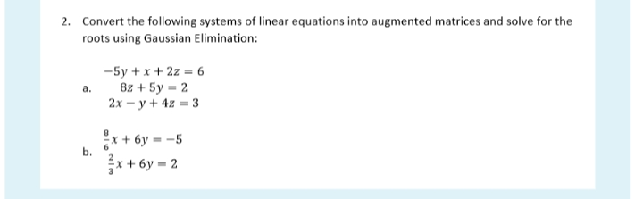 2. Convert the following systems of linear equations into augmented matrices and solve for the
roots using Gaussian Elimination:
-5y + x + 2z = 6
8z + 5y = 2
2х — у + 42 - 3
а.
x + 6y = -5
x+ 6y = 2
b.
