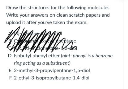 Draw the structures for the following molecules.
Write your answers on clean scratch papers and
upload it after you've taken the exam.
Goen beptane
GRTR)clongkane-12-dol
D. Isobutyl phenyl ether (hint: phenyl is a benzene
ring acting as a substituent)
E. 2-methyl-3-propylpentane-1,5-diol
F. 2-ethyl-3-isopropylbutane-1,4-diol
