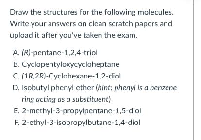Draw the structures for the following molecules.
Write your answers on clean scratch papers and
upload it after you've taken the exam.
A. (R)-pentane-1,2,4-triol
B. Cyclopentyloxycycloheptane
C. (1R,2R)-Cyclohexane-1,2-diol
D. Isobutyl phenyl ether (hint: phenyl is a benzene
ring acting as a substituent)
E. 2-methyl-3-propylpentane-1,5-diol
F. 2-ethyl-3-isopropylbutane-1,4-diol
