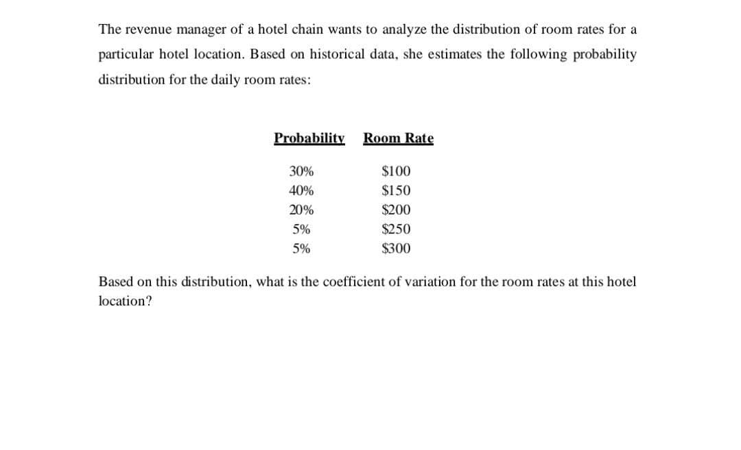 The revenue manager of a hotel chain wants to analyze the distribution of room rates for a
particular hotel location. Based on historical data, she estimates the following probability
distribution for the daily room rates:
Probability
30%
40%
20%
5%
5%
Room Rate
$100
$150
$200
$250
$300
Based on this distribution, what is the coefficient of variation for the room rates at this hotel
location?