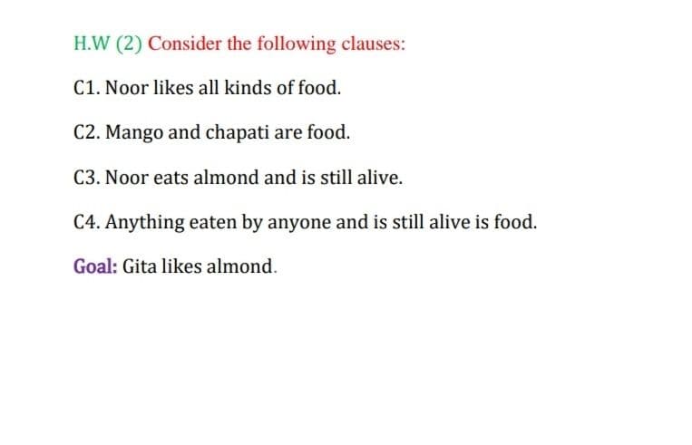 H.W (2) Consider the following clauses:
C1. Noor likes all kinds of food.
C2. Mango and chapati are food.
C3. Noor eats almond and is still alive.
C4. Anything eaten by anyone and is still alive is food.
Goal: Gita likes almond.
