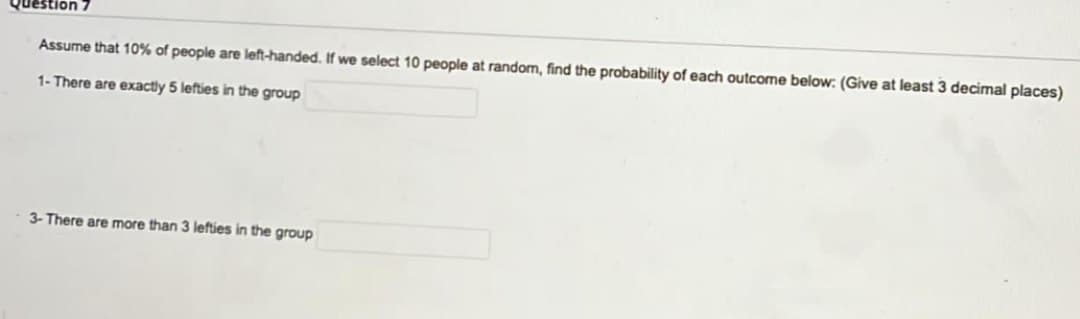 Question
Assume that 10% of people are left-handed. If we select 10 people at random, find the probability of each outcome below: (Give at least 3 decimal places)
1- There are exactly 5 lefties in the group
3- There are more than 3 lefties in the group
