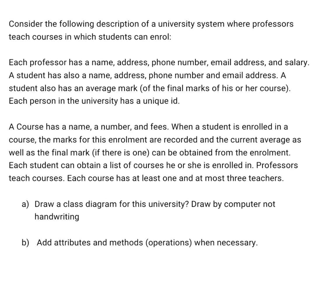 Consider the following description of a university system where professors
teach courses in which students can enrol:
Each professor has a name, address, phone number, email address, and salary.
A student has also a name, address, phone number and email address. A
student also has an average mark (of the final marks of his or her course).
Each person in the university has a unique id.
A Course has a name, a number, and fees. When a student is enrolled in a
course, the marks for this enrolment are recorded and the current average as
well as the final mark (if there is one) can be obtained from the enrolment.
Each student can obtain a list of courses he or she is enrolled in. Professors
teach courses. Each course has at least one and at most three teachers.
a) Draw a class diagram for this university? Draw by computer not
handwriting
b) Add attributes and methods (operations) when necessary.