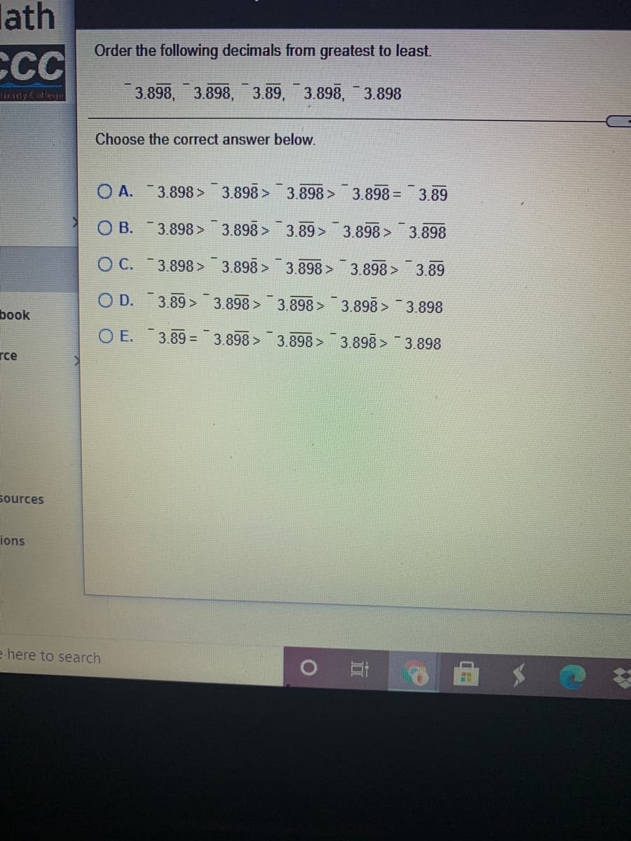 lath
Order the following decimals from greatest to least.
CCC
Collere
3.898, 3.898, 3.89, 3.898, 3.898
Choose the correct answer below.
O A.
3.898 3.898> 3.898> 3.898= 3.89
O B.
3.898 3.898>
3.89>
3.898> 3.898
O C. 3.898 > 3.898 > 3.898> 3.898 > 3.89
O D. 3.89 > 3.898 > 3.898 > 3.898 > 3.898
book
O E.
3.89 = 3.898 >
3.898 3.898 > 3.898
rce
sources
ions
e here to search
