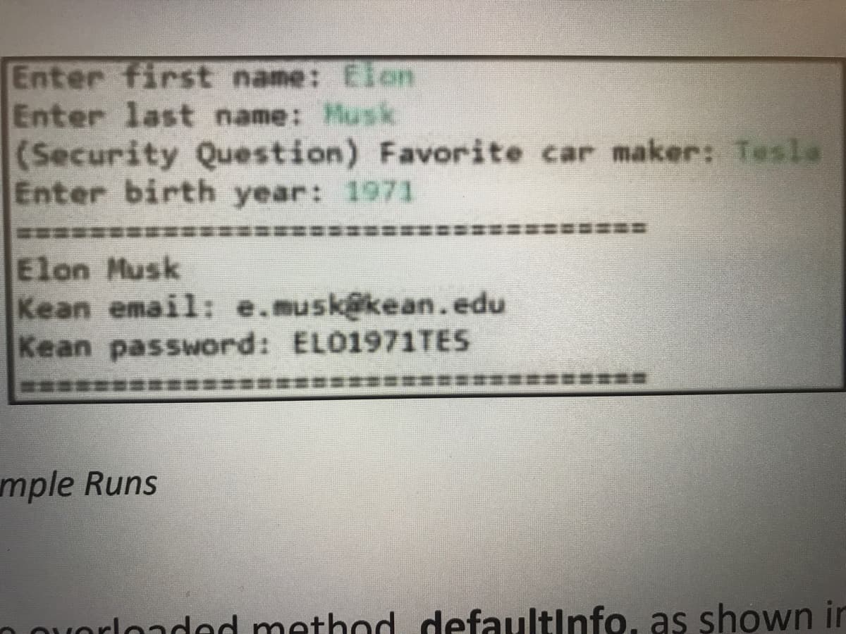 Enter first name: Elon
Enter last name: Musk
(Security Question) Favorite car maker: Tesla
Enter birth year: 1971
E台a彩彩
Elon Musk
Kean email: e.musk@kean.edu
Kean password: EL01971TES
mple Runs
n ouorlondod method defaultinfo, as shown in
