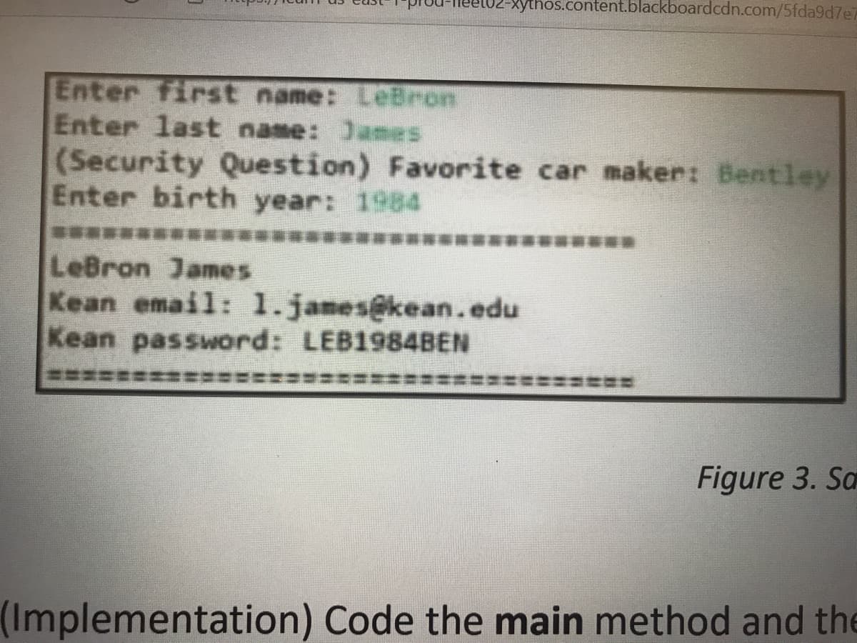 2-Xythos.content.blackboardcdn.com/5fda9d7e7
Enter first name: LeBron
Enter last name: James
(Security Question) Favorite car maker: Bentley
Enter birth year: 1984
LeBron James
Kean email: 1.james@kean.edu
Kean password: LEB1984BEN
Figure 3. Sa
(Implementation) Code the main method and the
