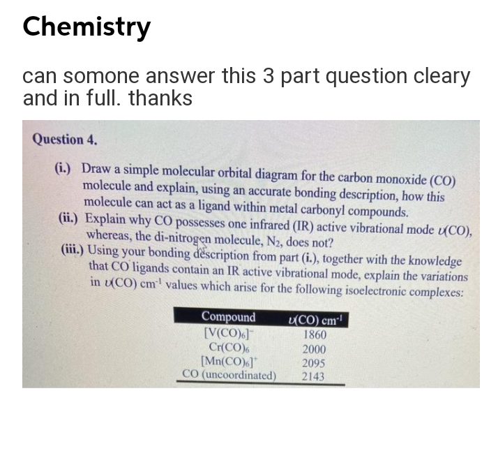 Chemistry
can somone answer this 3 part question cleary
and in full. thanks
Question 4.
(i.) Draw a simple molecular orbital diagram for the carbon monoxide (CO)
molecule and explain, using an accurate bonding description, how this
molecule can act as a ligand within metal carbonyl compounds.
(ii.) Explain why CO possesses one infrared (IR) active vibrational mode u(CO),
whereas, the di-nitrogen molecule, N2, does not?
(iii.) Using your bonding description from part (i.), together with the knowledge
that CO ligands contain an IR active vibrational mode, explain the variations
in u(CO) cm' values which arise for the following isoelectronic complexes:
Compound
[V(CO)]
Cr(CO)6
[Mn(CO)]
CO (uncoordinated)
UCO) cm
1860
2000
2095
2143
