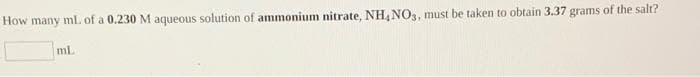 How
many
mL of a 0.230 M aqueous solution of ammonium nitrate, NH,NO3, must be taken to obtain 3.37 grams of the salt?
mL
