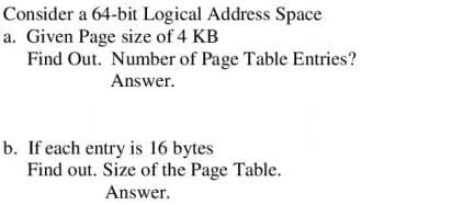 Consider a 64-bit Logical Address Space
a. Given Page size of 4 KB
Find Out. Number of Page Table Entries?
Answer.
b. If each entry is 16 bytes
Find out. Size of the Page Table.
Answer.
