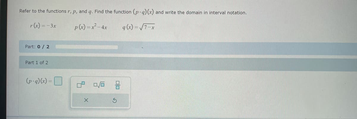 Refer to the functions r, p, and q. Find the function (p.q)(x) and write the domain in interval notation.
r(x) = − 3x
p(x) = x² - 4x
q (x) = √7-x
Part: 0/2
Part 1 of 2
(p.g)(x) =
X
0/6 2
S