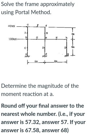 Solve the frame approximately
using Portal Method.
40KN
b
G
100kN-
D
E
Determine the magnitude of the
moment reaction at a.
Round off your final answer to the
nearest whole number. (i.e., if your
answer is 57.32, answer 57. If your
answer is 67.58, answer 68)
