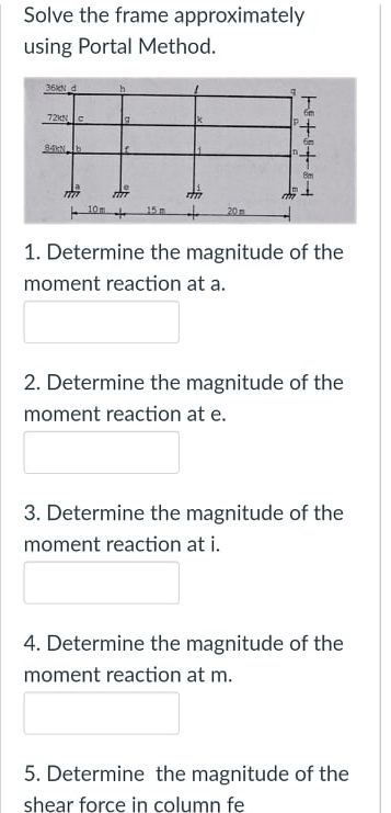 Solve the frame approximately
using Portal Method.
36N
6m
72 e
Bm
10m
15 m
20
1. Determine the magnitude of the
moment reaction at a.
2. Determine the magnitude of the
moment reaction at e.
3. Determine the magnitude of the
moment reaction at i.
4. Determine the magnitude of the
moment reaction at m.
5. Determine the magnitude of the
shear force in column fe
