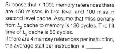 Suppose that in 1000 memory references there
are 150 misses in first level and 100 miss in
second level cache. Assume that miss penalty
from L2 cache to memory is 120 cycles. The hit
time of L, cache is 50 cycles.
If there are 4 memory references per instruction,
the average stall per instruction is
