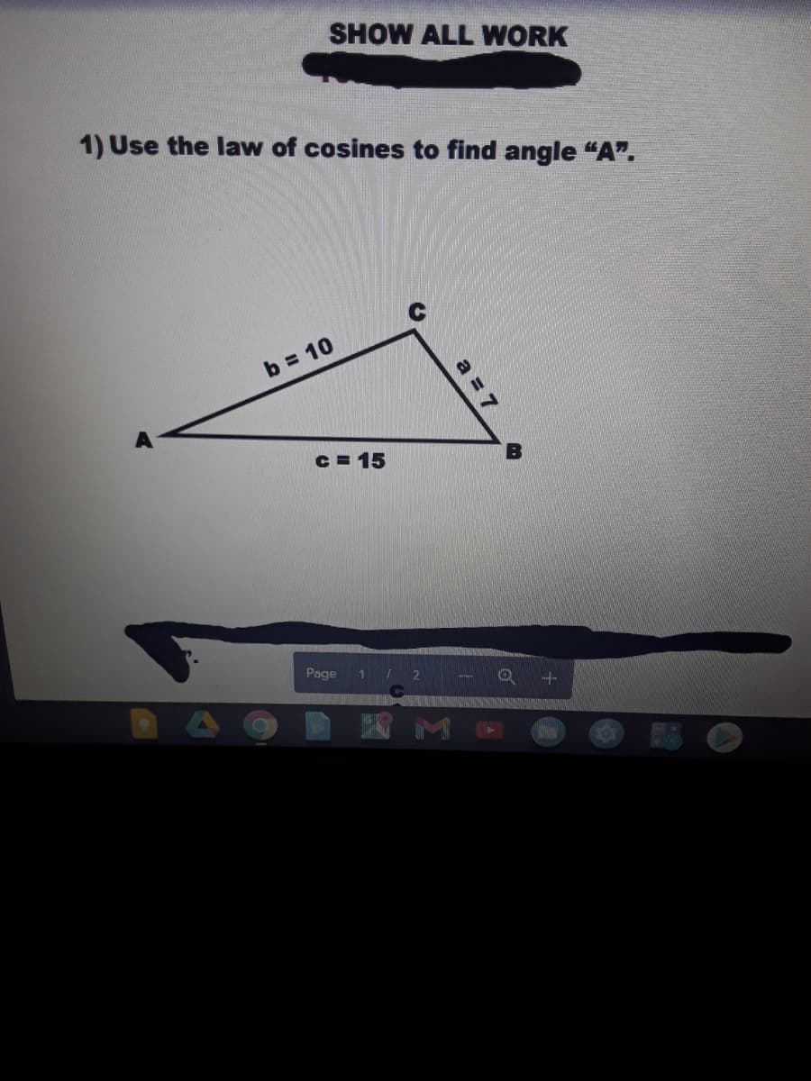 SHOW ALL WORK
1) Use the law of cosines to find angle "A".
b = 10
C = 15
Page 1 2
X M
a = 7
