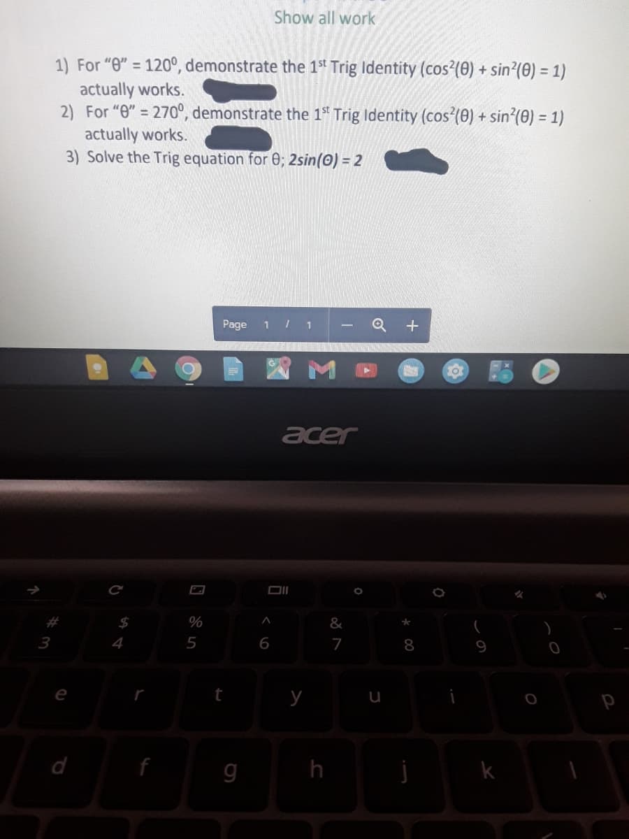 Show all work
1) For "0" = 120°, demonstrate the 1t Trig Identity (cos (0) + sin?(0) = 1)
%3D
actually works.
2) For "0" = 270°, demonstrate the 1ª Trig Identity (cos(0) + sin?(0) = 1)
actually works.
3) Solve the Trig equation for 0; 2sin(0) = 2
Page
1
acer
$
%
&
3
4
6
7
8
e
d
g
h
k
