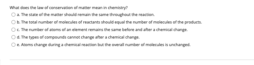 What does the law of conservation of matter mean in chemistry?
O a. The state of the matter should remain the same throughout the reaction.
O b. The total number of molecules of reactants should equal the number of molecules of the products.
O c. The number of atoms of an element remains the same before and after a chemical change.
O d. The types of compounds cannot change after a chemical change.
Oe. Atoms change during a chemical reaction but the overall number of molecules is unchanged.
