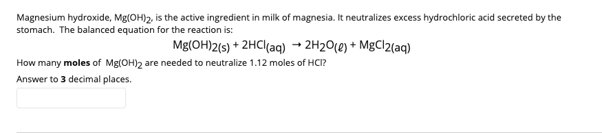 Magnesium hydroxide, Mg(OH)2, is the active ingredient in milk of magnesia. It neutralizes excess hydrochloric acid secreted by the
stomach. The balanced equation for the reaction is:
Mg(OH)2(s) + 2HCI(aq) → 2H2O(e) + MgCl2(aq)
How many moles of Mg(OH)2 are needed to neutralize 1.12 moles of HCI?
Answer to 3 decimal places.
