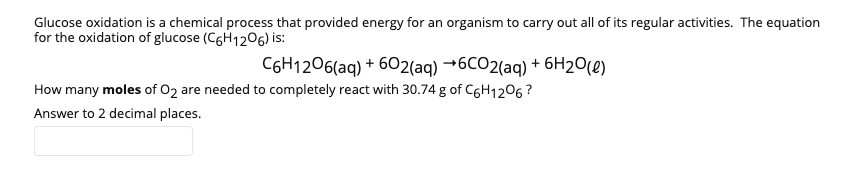 Glucose oxidation is a chemical process that provided energy for an organism to carry out all of its regular activities. The equation
for the oxidation of glucose (C6H1206) is:
C6H1206(aq) + 602(aq) →6CO2(aq) + 6H2O(e)
How many moles of 02 are needed to completely react with 30.74 g of C6H1206?
Answer to 2 decimal places.
