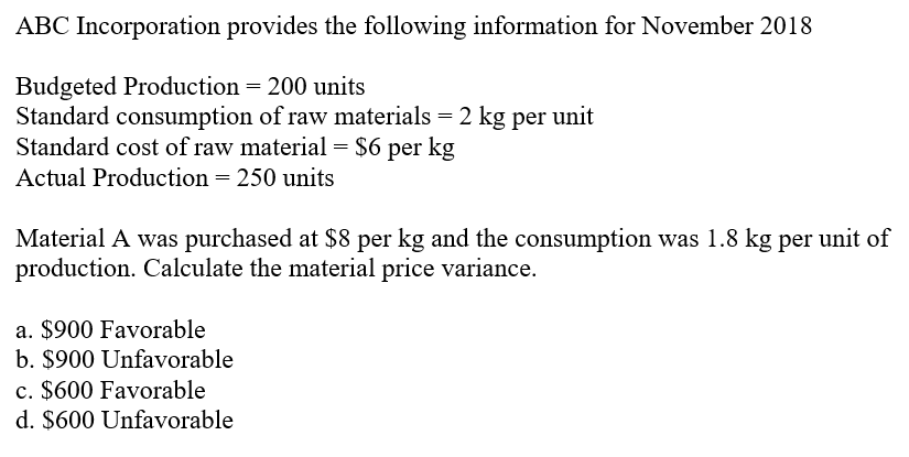 ABC Incorporation provides the following information for November 2018
Budgeted Production = 200 units
Standard consumption of raw materials = 2 kg per unit
Standard cost of raw material = $6 per kg
Actual Production = 250 units
Material A was purchased at $8 per kg and the consumption was 1.8 kg per unit of
production. Calculate the material price variance.
a. $900 Favorable
b. $900 Unfavorable
c. $600 Favorable
d. $600 Unfavorable
