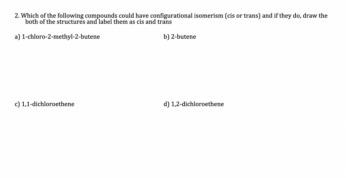 2. Which of the following compounds could have configurational isomerism (cis or trans) and if they do, draw the
both of the structures and label them as cis and trans
a) 1-chloro-2-methyl-2-butene
b) 2-butene
c) 1,1-dichloroethene
d) 1,2-dichloroethene
