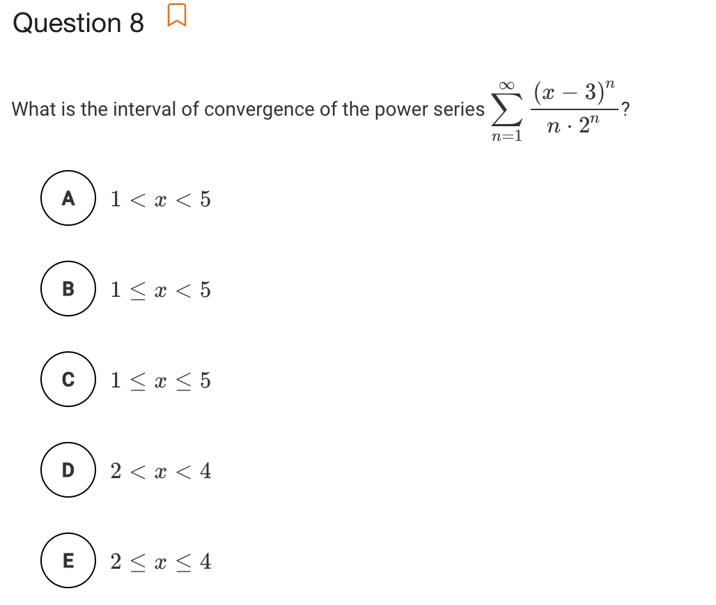 Question 8 W
(x – 3)" ,
What is the interval of convergence of the power series
2"
A
1 <х <5
В
1< x < 5
1< x < 5
D
2 < x < 4
E
2 < x < 4
