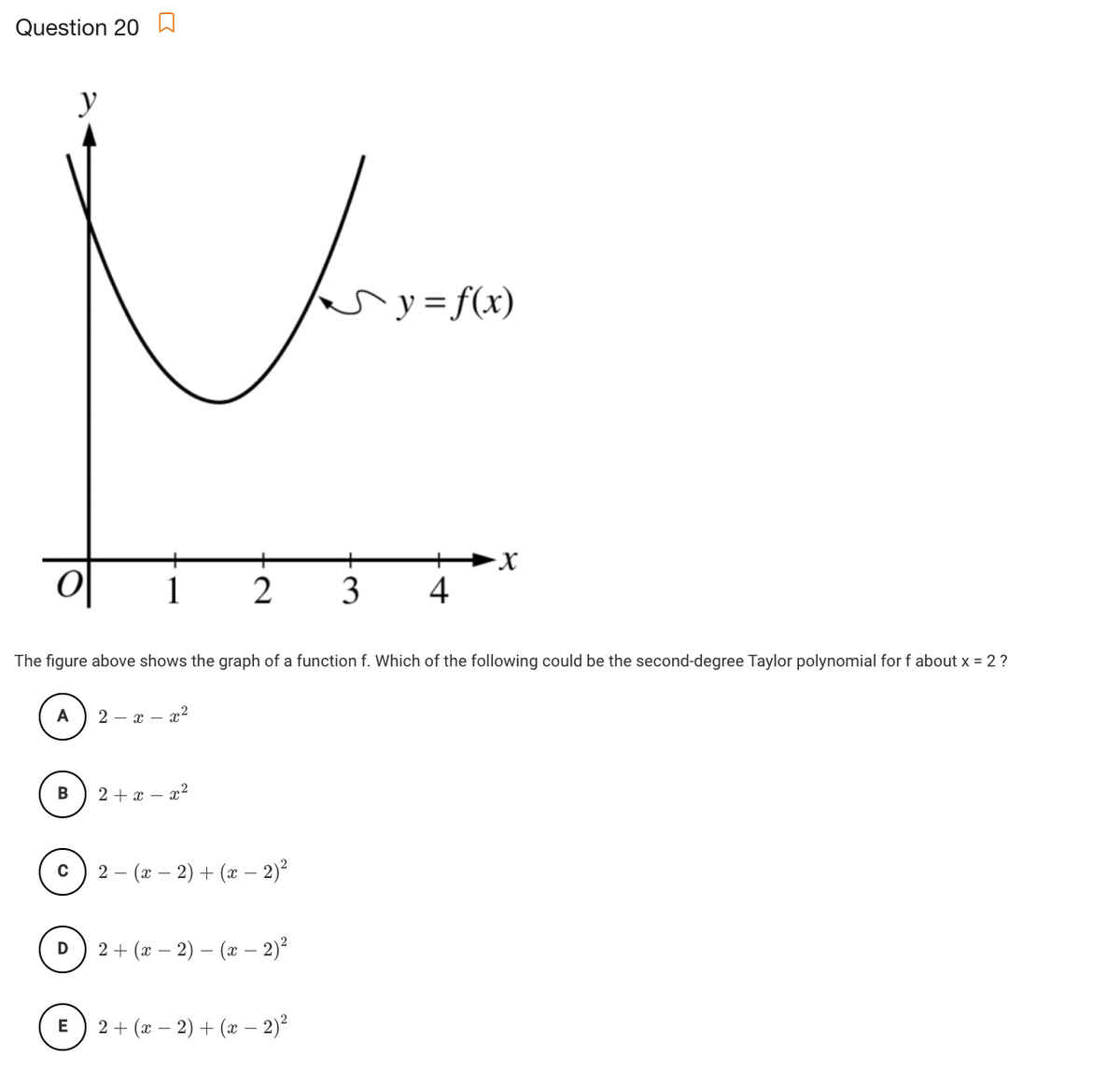 Question 20 W
y
ary=f(x)
y =
1
2
3
4
The figure above shows the graph of a function f. Which of the following could be the second-degree Taylor polynomial for f about x = 2 ?
2 – x – x2
B
2+ӕ — г?
2 - (г — 2) + (ӕ —- 2)?
2 + (x –
2) – (x – 2)?
2 + (x – 2) + (x –- 2)²
