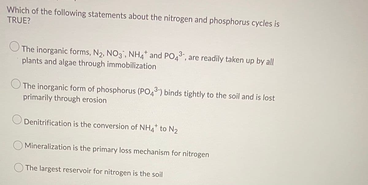 Which of the following statements about the nitrogen and phosphorus cycles is
TRUE?
3-
The inorganic forms, N2, NO3, NH4 and PO4, are readily taken up by all
plants and algae through immobilization
The inorganic form of phosphorus (PO43) binds tightly to the soil and is lost
primarily through erosion
Denitrification is the conversion of NH4* to N2
O Mineralization is the primary loss mechanism for nitrogen
O The largest reservoir for nitrogen is the soil
