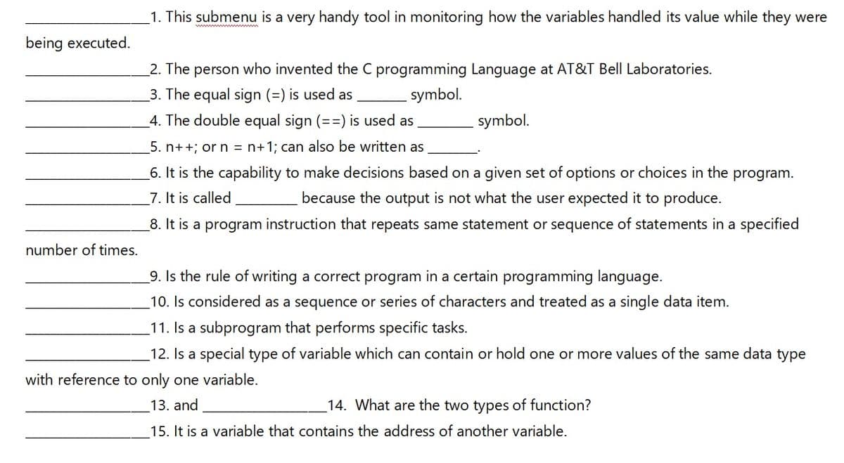 1. This submenu is a very handy tool in monitoring how the variables handled its value while they were
being executed.
_2. The person who invented the C programming Language at AT&T Bell Laboratories.
3. The equal sign (=) is used as
symbol.
4. The double equal sign (==) is used as
symbol.
5. n++; or n = n+1; can also be written as
_6. It is the capability to make decisions based on a given set of options or choices in the program.
7. It is called
because the output is not what the user expected it to produce.
8. It is a program instruction that repeats same statement or sequence of statements in a specified
number of times.
9. Is the rule of writing a correct program in a certain programming language.
10. Is considered as a sequence or series of characters and treated as a single data item.
11. Is a subprogram that performs specific tasks.
12. Is a special type of variable which can contain or hold one or more values of the same data type
with reference to only one variable.
13. and
14. What are the two types of function?
15. It is a variable that contains the address of another variable.
