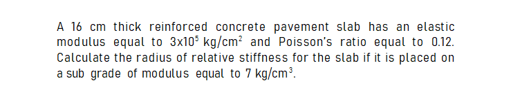 A 16 cm thick reinforced concrete pavement slab has an elastic
modulus equal to 3x105 kg/cm? and Poisson's ratio equal to 0.12.
Calculate the radius of relative stiffness for the slab if it is placed on
a sub grade of modulus equal to 7 kg/cm³.
