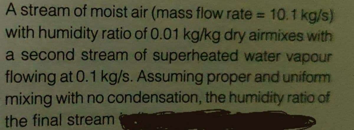 A stream of moist air (mass flow rate = 10.1 kg/s)
with humidity ratio of 0.01 kg/kg dry airmixes with
a second stream of superheated water vapour
flowing at 0.1 kg/s. Assuming proper and uniform
mixing with no condensation, the humidity ratio of
the final stream
