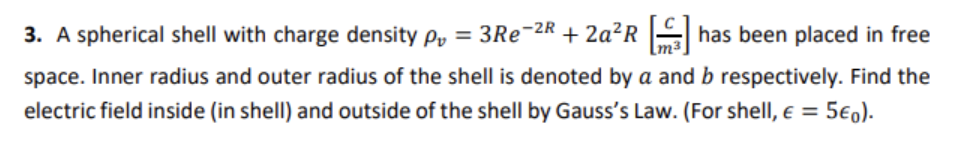 3. A spherical shell with charge density py = 3RE¯2R + 2ª²R |has been placed in free
space. Inner radius and outer radius of the shell is denoted by a and b respectively. Find the
electric field inside (in shell) and outside of the shell by Gauss's Law. (For shell, e = 5€0).
