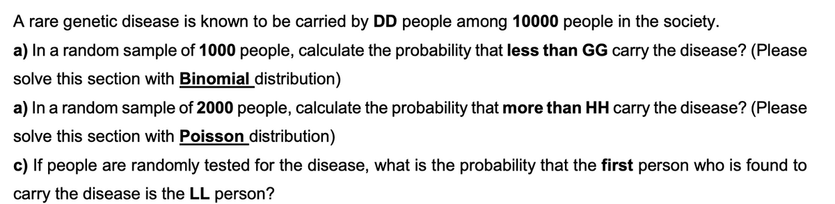 A rare genetic disease is known to be carried by DD people among 10000 people in the society.
a) In a random sample of 1000 people, calculate the probability that less than GG carry the disease? (Please
solve this section with Binomial distribution)
a) In a random sample of 2000 people, calculate the probability that more than HH carry the disease? (Please
solve this section with Poisson distribution)
c) If people are randomly tested for the disease, what is the probability that the first person who is found to
carry the disease is the LL person?
