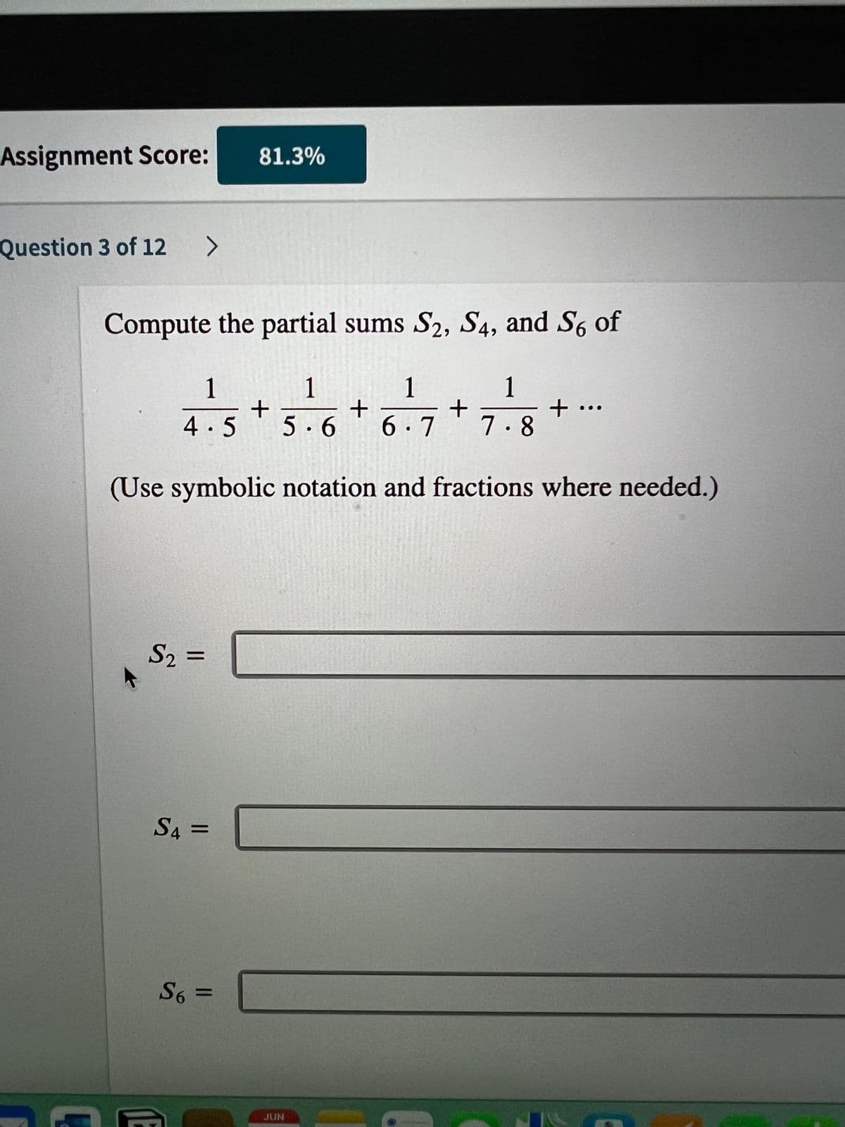 Assignment Score:
Question 3 of 12 >
Compute the partial sums S2, S4, and S6 of
1
7.8
1
1
1
+
4.5 +5.6 6.7
(Use symbolic notation and fractions where needed.)
S₂ =
81.3%
S4=
S6 =
JUN
+
+ ...