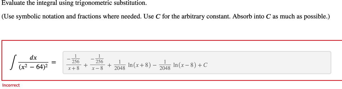 Evaluate the integral using trigonometric substitution.
(Use symbolic notation and fractions where needed. Use C for the arbitrary constant. Absorb into C as much as possible.)
dx
1
1
√(x² - 64)²
256
256
+ In(x+8) — In(x − 8) + C
1
2048
1
2048
x + 8
x-8
Incorrect
=
+