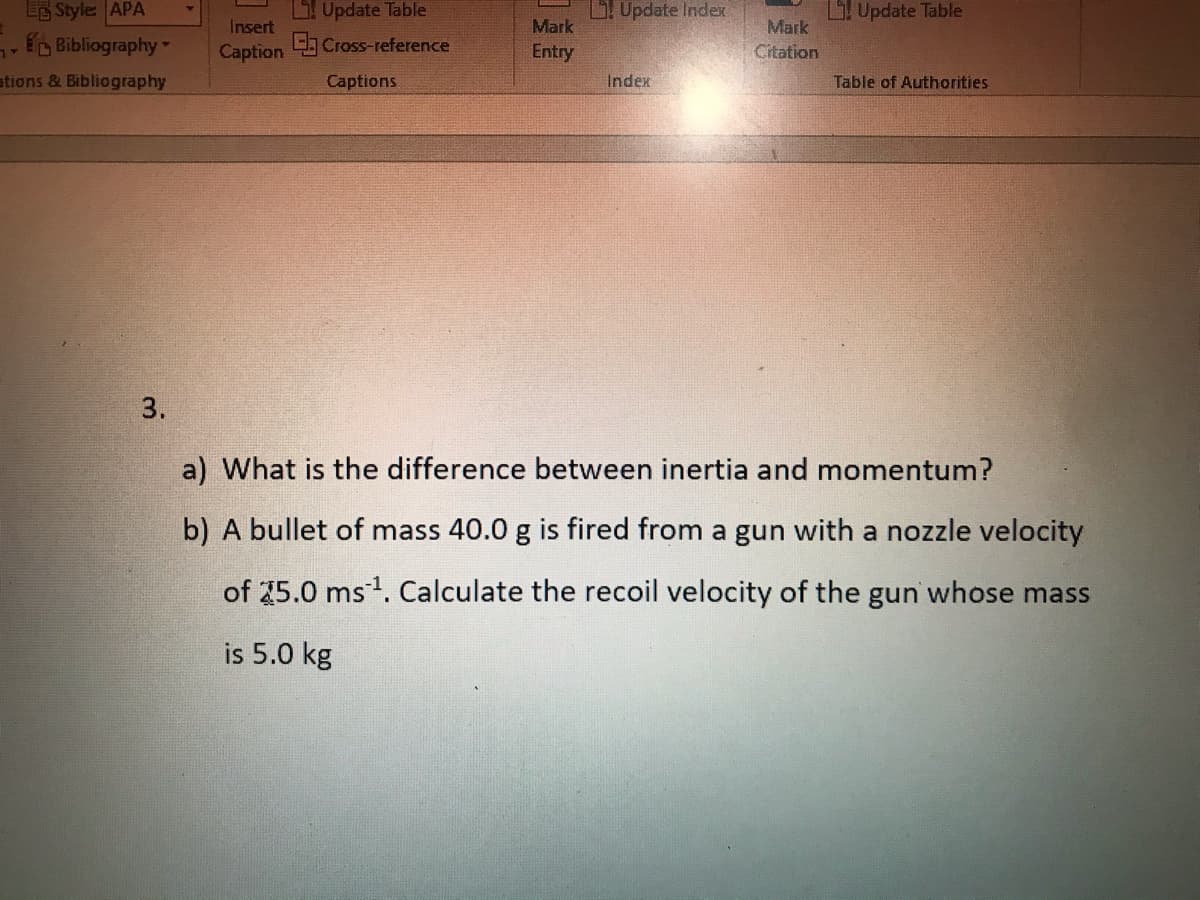 Update Table
E Cross-reference
EE Style APA
Update Index
Update Table
Insert
Mark
Mark
Bibliography
Caption
Entry
Citation
ations & Bibliography
Captions
Index
Table of Authorities
3.
a) What is the difference between inertia and momentum?
b) A bullet of mass 40.0 g is fired from a gun with a nozzle velocity
of 25.0 ms1. Calculate the recoil velocity of the gun whose mass
is 5.0 kg
