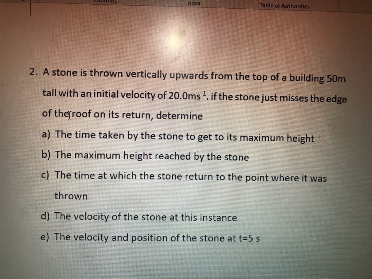 Index
Table of Authorities
2. A stone is thrown vertically upwards from the top of a building 50m
tall with an initial velocity of 20.0ms. if the stone just misses the edge
of theroof on its return, determine
a) The time taken by the stone to get to its maximum height
b) The maximum height reached by the stone
c) The time at which the stone return to the point where it was
thrown
d) The velocity of the stone at this instance
e) The velocity and position of the stone at t=5 s
