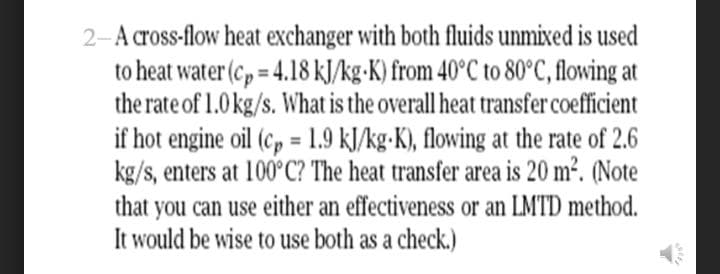 2-A cross-flow heat exchanger with both fluids unmixed is used
to heat water (c, = 4.18 kJ/kg•K) from 40°C to 80°C, flowing at
the rate of 1.0kg/s. What is the overall heat transfer coefficient
if hot engine oil (c, = 1.9 kJ/kg-K), flowing at the rate of 2.6
kg/s, enters at 100°C? The heat transfer area is 20 m2. (Note
%3D
that you can use either an effectiveness or an LMTD method.
It would be wise to use both as a check.)
