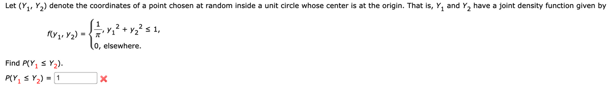 Let (Y1, Y2) denote the coordinates of a point chosen at random inside a unit circle whose center is at the origin. That is, Y₁ and Y2 have a joint density function given by
1'
2
1
Y₁
f(y1' Y2)
₁² + y²² ≤ 1,
=
π
1
Find P(Y₁ ≤ Y₂).
P(YY) 1
=
0, elsewhere.
×