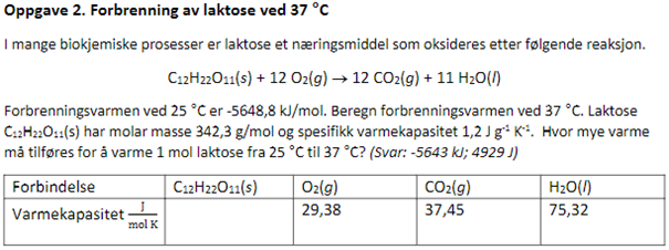 Oppgave 2. Forbrenning av laktose ved 37 °C
I mange biokjemiske prosesser er laktose et næringsmiddel som oksideres etter følgende reaksjon.
C12H22011(s) + 12 O2(g) → 12 CO₂(g) + 11 H₂O(/)
Forbrenningsvarmen ved 25 °C er -5648,8 kJ/mol. Beregn forbrenningsvarmen ved 37 °C. Laktose
C12H22O11(s) har molar masse 342,3 g/mol og spesifikk varmekapasitet 1,2 J g¹ K². Hvor mye varme
må tilføres for å varme 1 mol laktose fra 25 °C til 37 °C? (Svar: -5643 kJ; 4929 J)
C12H22O11(s)
Forbindelse
Varmekapasitet
mol K
O₂(g)
29,38
CO₂(g)
37,45
H₂O(l)
75,32