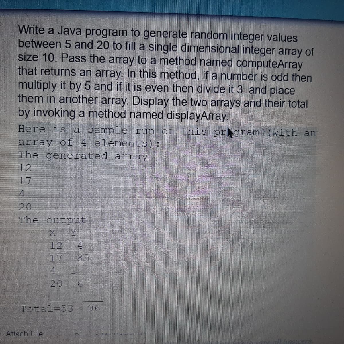 Write a Java program to generate random integer values
between 5 and 20 to fill a single dimensional integer array of
size 10. Pass the array to a method named computeArray
that returns an array. In this method, if a number is odd then
multiply it by 5 and if it is even then divide it 3 and place
them in another array. Display the two arrays and their total
by invoking a method named displayArray.
Here is a sample run of this prgram (with an
array of 4 elements) :
The generated array
12
17
4.
20
The output
X Y
4
85
12
17
4
20
Total=53
96
Attach File
ansuers
